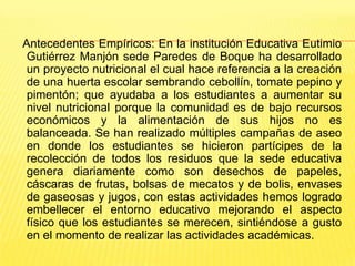 Antecedentes Empíricos: En la institución Educativa Eutimio
 Gutiérrez Manjón sede Paredes de Boque ha desarrollado
 un proyecto nutricional el cual hace referencia a la creación
 de una huerta escolar sembrando cebollín, tomate pepino y
 pimentón; que ayudaba a los estudiantes a aumentar su
 nivel nutricional porque la comunidad es de bajo recursos
 económicos y la alimentación de sus hijos no es
 balanceada. Se han realizado múltiples campañas de aseo
 en donde los estudiantes se hicieron partícipes de la
 recolección de todos los residuos que la sede educativa
 genera diariamente como son desechos de papeles,
 cáscaras de frutas, bolsas de mecatos y de bolis, envases
 de gaseosas y jugos, con estas actividades hemos logrado
 embellecer el entorno educativo mejorando el aspecto
 físico que los estudiantes se merecen, sintiéndose a gusto
 en el momento de realizar las actividades académicas.
 