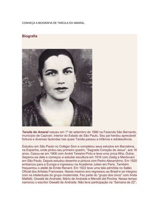 CONHEÇA A BIOGRAFIA DE TARCILA DO AMARAL.
Biografia
Tarsila do Amaral nasceu em 1º de setembro de 1886 na Fazenda São Bernardo,
município de Capivari, interior do Estado de São Paulo. Seu pai herdou apreciável
fortuna e diversas fazendas nas quais Tarsila passou a infância e adolescência.
Estudou em São Paulo no Colégio Sion e completou seus estudos em Barcelona,
na Espanha, onde pintou seu primeiro quadro, “Sagrado Coração de Jesus”, aos 16
anos. Casou-se em 1906 com André Teixeira Pinto e teve uma única filha, Dulce.
Separou-se dele e começou a estudar escultura em 1916 com Zadig e Mantovani
em São Paulo. Depois estudou desenho e pintura com Pedro Alexandrino. Em 1920
embarcou para a Europa e ingressou na Académie Julian em Paris. Também
frequentou o ateliê de Émile Renard. Em 1922 teve uma tela admitida no Salão
Oficial dos Artistas Franceses. Nesse mesmo ano regressou ao Brasil e se integrou
com os intelectuais do grupo modernista. Fez parte do “grupo dos cinco” com Anita
Malfatti, Oswald de Andrade, Mário de Andrade e Menotti del Picchia. Nesse tempo
namorou o escritor Oswald de Andrade. Não teve participação na “Semana de 22”,
 