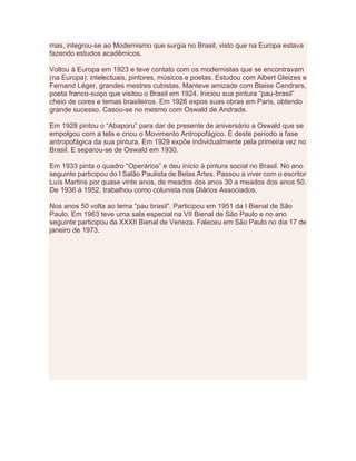mas, integrou-se ao Modernismo que surgia no Brasil, visto que na Europa estava
fazendo estudos acadêmicos.
Voltou à Europa em 1923 e teve contato com os modernistas que se encontravam
(na Europa): intelectuais, pintores, músicos e poetas. Estudou com Albert Gleizes e
Fernand Léger, grandes mestres cubistas. Manteve amizade com Blaise Cendrars,
poeta franco-suiço que visitou o Brasil em 1924. Iniciou sua pintura “pau-brasil”
cheio de cores e temas brasileiros. Em 1926 expos suas obras em Paris, obtendo
grande sucesso. Casou-se no mesmo com Oswald de Andrade.
Em 1928 pintou o “Abaporu” para dar de presente de aniversário a Oswald que se
empolgou com a tela e criou o Movimento Antropofágico. É deste período a fase
antropofágica da sua pintura. Em 1929 expõe individualmente pela primeira vez no
Brasil. E separou-se de Oswald em 1930.
Em 1933 pinta o quadro “Operários” e deu início à pintura social no Brasil. No ano
seguinte participou do I Salão Paulista de Belas Artes. Passou a viver com o escritor
Luís Martins por quase vinte anos, de meados dos anos 30 a meados dos anos 50.
De 1936 à 1952, trabalhou como colunista nos Diários Associados.
Nos anos 50 volta ao tema “pau brasil”. Participou em 1951 da I Bienal de São
Paulo. Em 1963 teve uma sala especial na VII Bienal de São Paulo e no ano
seguinte participou da XXXII Bienal de Veneza. Faleceu em São Paulo no dia 17 de
janeiro de 1973.
 