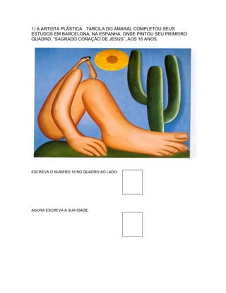 1) A ARTISTA PLÁSTICA TARCILA DO AMARAL COMPLETOU SEUS
ESTUDOS EM BARCELONA, NA ESPANHA, ONDE PINTOU SEU PRIMEIRO
QUADRO, “SAGRADO CORAÇÃO DE JESUS”, AOS 16 ANOS.
ESCREVA O NUMERO 16 NO QUADRO AO LADO:
AGORA ESCREVA A SUA IDADE:
 