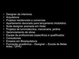 Designer de interiores  Arquitetura Projetos residenciais e comercias Apartamento decorado para lançamento imobiliário Suite designer assinada em Hotel Projetos  de luminotécnica, marcenaria, jardins  Gerenciamento de obras  Equipe de profissionais específicos e  qualificados Consultorias Ensaios em Bioarquitetura ○ Disponibilidade de equipe Formação acadêmica – Designer – Escola de Belas Artes - UFRJ  