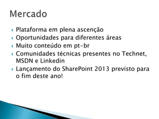    Plataforma em plena ascenção
   Oportunidades para diferentes áreas
   Muito conteúdo em pt-br
   Comunidades técnicas presentes no Technet,
    MSDN e Linkedin
   Lançamento do SharePoint 2013 previsto para
    o fim deste ano!
 