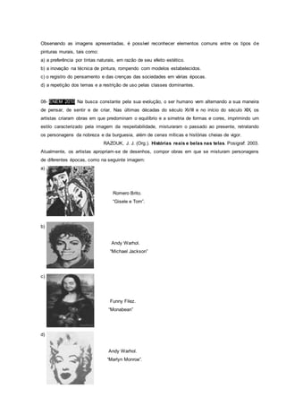 Observando as imagens apresentadas, é possível reconhecer elementos comuns entre os tipos de
pinturas murais, tais como:
a) a preferência por tintas naturais, em razão de seu efeito estético.
b) a inovação na técnica de pintura, rompendo com modelos estabelecidos.
c) o registro do pensamento e das crenças das sociedades em várias épocas.
d) a repetição dos temas e a restrição de uso pelas classes dominantes.
08- ENEM 2010 Na busca constante pela sua evolução, o ser humano vem alternando a sua maneira
de pensar, de sentir e de criar. Nas últimas décadas do século XVIII e no início do século XIX, os
artistas criaram obras em que predominam o equilíbrio e a simetria de formas e cores, imprimindo um
estilo caracterizado pela imagem da respeitabilidade, misturaram o passado ao presente, retratando
os personagens da nobreza e da burguesia, além de cenas míticas e histórias cheias de vigor.
RAZOUK, J. J. (Org.). Histórias reais e belas nas telas. Posigraf: 2003.
Atualmente, os artistas apropriam-se de desenhos, compor obras em que se misturam personagens
de diferentes épocas, como na seguinte imagem:
a)
Romero Brito.
“Gisele e Tom”.
b)
Andy Warhol.
“Michael Jackson”
c)
Funny Filez.
“Monabean”
d)
Andy Warhol.
“Marlyn Monroe”.
 
