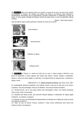 09- ENEM 2007 Não só de aspectos físicos se constitui a cultura de um povo. Há muito mais, contido
nas tradições, no folclore, nos saberes, nas línguas, nas festas e em diversos outros aspectos e
manifestações transmitidos oral ou gestualmente, recriados coletivamente e modificados ao longo do
tempo. A essa porção intangível da herança cultural dos povos dá-se o nome de patrimônio cultural
imaterial.
Internet: <www.unesco.org.br>.
Qual das figuras abaixo retrata patrimônio imaterial da cultura de um povo?
a)
Cristo Redentor
b)
Bumba-meu-boi
c)
Cataratas do Iguaçu
d)
Esfinge de Gizé
10- ENEM 2010 O folclore é o retrato da cultura de um povo. A dança popular e folclórica é uma
forma de representar a cultura regional, pois retrata seus valores, crenças, trabalho e significados.
Dançar a cultura de outras regiões é conhecê-la, é de alguma forma se apropriar dela, é enriquecer a
própria cultura.
BREGOLATO, R. A. Cultura Corporal da Dança. São Paulo: Ícone, 2007.
As manifestações folclóricas perpetuam uma tradição cultural, é obra de um povo que a cria, recria e
a perpetua. Sob essa abordagem deixa-se de identificar como dança folclórica brasileira:
a) o Bumba-meu-boi, que é uma dança teatral onde personagens contam uma história envolvendo
crítica social, morte e ressurreição.
b) a Quadrilha das festas juninas, que associam festejos religiosos a celebrações de origens pagãs
envolvendo as colheitas e a fogueira.
c) o Carnaval, em que o samba derivado do batuque africano é utilizado com o objetivo de contar ou recriar
uma histórianosdesfiles.
d) o Balé, em que se utilizam músicos, bailarinos e vários outros profissionais para contar uma
história em forma de espetáculo.
 