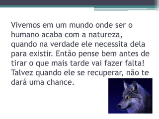 Vivemos em um mundo onde ser o
humano acaba com a natureza,
quando na verdade ele necessita dela
para existir. Então pense bem antes de
tirar o que mais tarde vai fazer falta!
Talvez quando ele se recuperar, não te
dará uma chance.
 