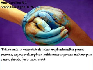 ,
“Fala-se tanto da necessidade de deixar umplanetamelhor para as
pessoas e, esquece-se da urgência de deixarmos as pessoas melhores para
o nosso planeta. (AUTORDESCONHECIDO)
Ana Carolina N 1
Stephanie Rigon N 26
 