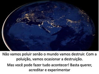 Não vamos poluir senão o mundo vamos destruir. Com a
poluição, vamos ocasionar a destruição.
Mas você pode fazer tudo acontecer! Basta querer,
acreditar e experimentar
 