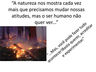 “A natureza nos mostra cada vez
mais que precisamos mudar nossas
atitudes, mas o ser humano não
quer ver...”
 