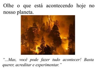 Olhe o que está acontecendo hoje no
nosso planeta.
“...Mas, você pode fazer tudo acontecer! Basta
querer, acreditar e experimentar.’’
 