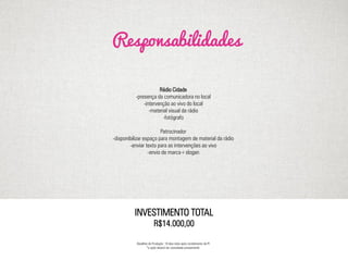 Responsabilidades
Rádio Cidade
-presença da comunicadora no local
-intervenção ao vivo do local
-material visual da rádio
-fotógrafo
Patrocinador
-disponibilizar espaço para montagem de material da rádio
-enviar texto para as intervenções ao vivo
-envio de marca+slogan
Deadline de Produção: 10 dias úteis após recebimento de PI
*a ação deverá ser consultada previamente.
INVESTIMENTO TOTAL
R$14.000,00
 