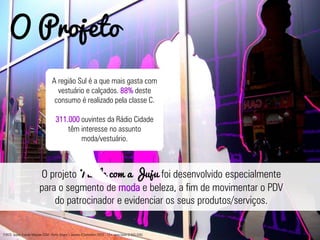 O projeto Tarde com a Juju foi desenvolvido especialmente
para o segmento de moda e beleza, a fim de movimentar o PDV
do patrocinador e evidenciar os seus produtos/serviços.
O Projeto
A região Sul é a que mais gasta com
vestuário e calçados. 88% deste
consumo é realizado pela classe C.
311.000 ouvintes da Rádio Cidade
têm interesse no assunto
moda/vestuário.
FONTE: Ipsos: Estudo Marplan EGM - Porto Alegre – Janeiro a Setembro /2012 - 13+ anos base (2.635.000)
 
