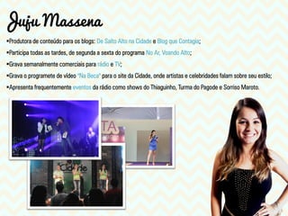 Produtora de conteúdo para os blogs: De Salto Alto na Cidade e Blog que Contagia;
Participa todas as tardes, de segunda a sexta do programa No Ar, Voando Alto;
Grava semanalmente comerciais para rádio e TV;
Grava o programete de vídeo "Na Beca" para o site da Cidade, onde artistas e celebridades falam sobre seu estilo;
Apresenta frequentemente eventos da rádio como shows do Thiaguinho, Turma do Pagode e Sorriso Maroto.
Juju Massena
 