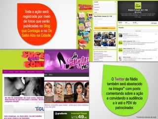 O Twitter da Rádio
também será abastecido
na íntegra* com posts
comentando sobre a ação
e convidando a audiência
a ir até o PDV do
patrocinador.
Toda a ação será
registrada por meio
de fotos que serão
publicadas no Blog
que Contagia e no De
Salto Alto na Cidade.
*conforme internet do local
 