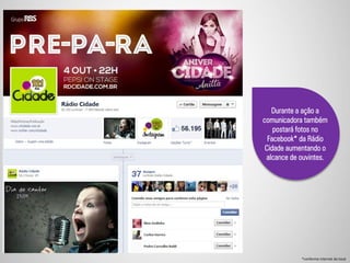 Durante a ação a
comunicadora também
postará fotos no
Facebook* da Rádio
Cidade aumentando o
alcance de ouvintes.
*conforme internet do local
 
