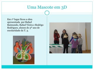 Uma Mascote em 3D
Em 1º lugar ficou a obra
apresentada por Rafael
Raimundo, Rafael Vieira e Rodrigo
Rodrigues, alunos do 3º ano de
escolaridade da T. 3.
 