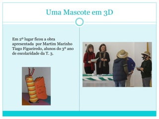 Uma Mascote em 3D
Em 2º lugar ficou a obra
apresentada por Martim Marinho
Tiago Figueiredo, alunos do 3º ano
de escolaridade da T. 3.
 