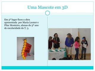Uma Mascote em 3D
Em 3º lugar ficou a obra
apresentada por Maria Leonor e
Pilar Monteiro, alunas do 3º ano
de escolaridade da T. 3.
 