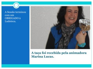 A taça foi recebida pela animadora
Marina Lucas.
A Sessão terminou
com um
OBRIGADO à
Ludoteca.
 