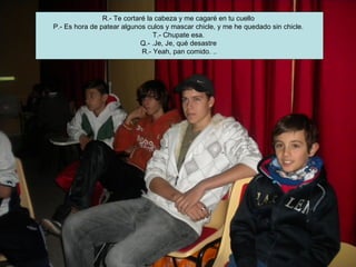 R.- Te cortaré la cabeza y me cagaré en tu cuello
P.- Es hora de patear algunos culos y mascar chicle, y me he quedado sin chicle.
                                 T.- Chupate esa.
                             Q.- .Je, Je, qué desastre
                             R.- Yeah, pan comido. ..
 