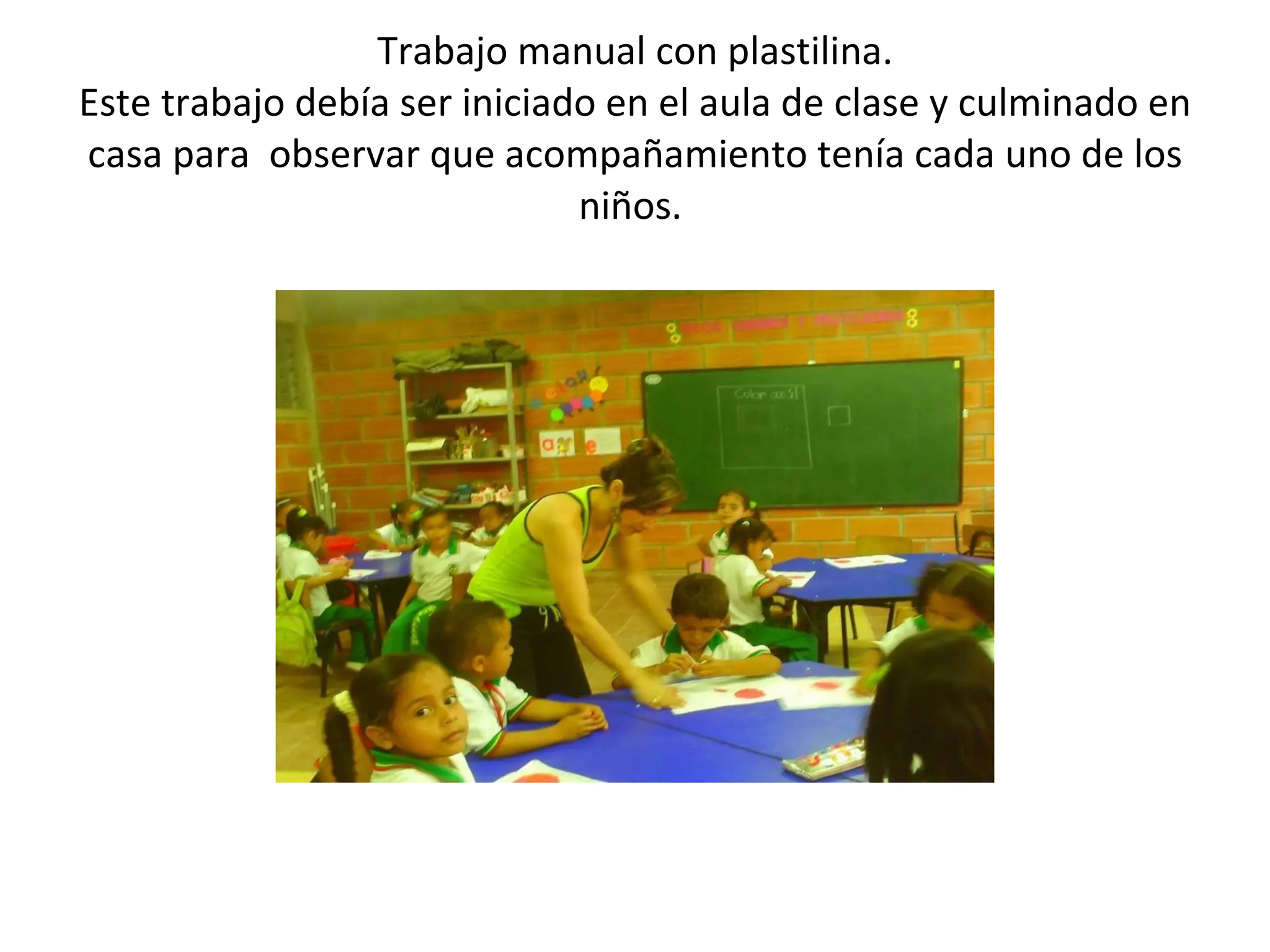 Trabajo manual con plastilina. Este trabajo debía ser iniciado en el aula de clase y culminado en casa para observar que acompañamiento tenía cada uno de los niños.