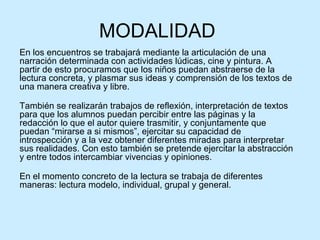 MODALIDAD  En los encuentros se trabajará mediante la articulación de una narración determinada con actividades lúdicas, cine y pintura. A partir de esto procuramos que los niños puedan abstraerse de la lectura concreta, y plasmar sus ideas y comprensión de los textos de una manera creativa y libre. También se realizarán trabajos de reflexión, interpretación de textos para que los alumnos puedan percibir entre las páginas y la redacción lo que el autor quiere trasmitir, y conjuntamente que puedan “mirarse a si mismos”, ejercitar su capacidad de introspección y a la vez obtener diferentes miradas para interpretar sus realidades. Con esto también se pretende ejercitar la abstracción y entre todos intercambiar vivencias y opiniones. En el momento concreto de la lectura se trabaja de diferentes maneras: lectura modelo, individual, grupal y general. 