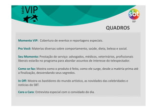QUINTA
• Momento VIP
• Rolando um Som
• Fashionista
• Minha Dica é
Momento VIP: Cobertura de eventos e reportagens especiais.
Pra Você: Materias diversas sobre comportamento, saúde, dieta, beleza e social.
Seu Momento: Prestação de serviço: advogados, médicos, veterinários, profissionais
liberais estarão no programa para abordar assuntos de interesse do telespectador.
Como se faz: Mostra como o produto é feito, como ele surge, desde a matéria-prima até
a finalização, desvendando seus segredos.
In Off: Mostra os bastidores do mundo artístico, as novidades das celebridades e
notícias do SBT.
Cara a Cara: Entrevista especial com o convidado do dia.
QUADROS
 