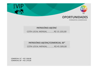 FORMATOS COMERCIAIS
OPORTUNIDADES
COMERCIAL 15” – R$ 1.030,00
COMERCIAL 30” – R$ 1.373,00
PATROCÍNIO AB/ENC
COTA LOCAL MENSAL............R$ 15.103,00
PATROCÍNIO AB/ENC/COMERCIAL 30”
COTA LOCAL MENSAL............R$ 45.309,00
 
