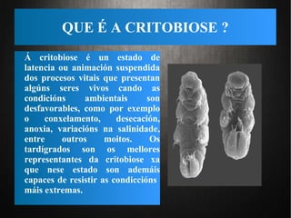 QUE É A CRITOBIOSE ?
Á critobiose é un estado de
latencia ou animación suspendida
dos procesos vitais que presentan
algúns seres vivos cando as
condicións ambientais son
desfavorables, como por exemplo
o conxelamento, desecación,
anoxia, variacións na salinidade,
entre outros moitos. Os
tardígrados son os mellores
representantes da critobiose xa
que nese estado son ademáis
capaces de resistir as condiccións
máis extremas.
 