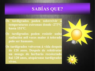 SABÍAS QUE?
Os tardígrados poden sobrevivir a
temperaturas extremas dende -273ºC
hasta 151ºC.
Os tardígrados poden resistir unha
radiación mil veces maior á tolerada
polo ser humano.
Os tardígrados volveron á vida despois
de 120 anos. Despois de rehidratar
un musgo de herbario recolectado
hai 120 anos, atopáronse tardígrados
vivos.
 