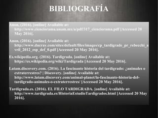 BIBLIOGRAFÍA
Anon, (2016). [online] Available at:
http://www.cienciorama.unam.mx/a/pdf/317_cienciorama.pdf [Accessed 20
May 2016].
Anon, (2016). [online] Available at:
http://www.ducray.com/sites/default/files/images/cp_tardigrade_pr_rebecchi_a
vril_2012_esp_def_0.pdf [Accessed 20 May 2016].
Es.wikipedia.org. (2016). Tardigrada. [online] Available at:
https://es.wikipedia.org/wiki/Tardigrada [Accessed 20 May 2016].
Latam.discovery.com. (2016). La fascinante historia del tardígrado: ¿animales o
extraterrestres? | Discovery. [online] Available at:
http://www.latam.discovery.com/animal-planet/la-fascinante-historia-del-
tardigrado-animales-o-extraterrestres/ [Accessed 20 May 2016].
Tardigrada.es. (2016). EL FILO TARDIGRADA. [online] Available at:
http://www.tardigrada.es/HistoriaEstudioTardigrados.html [Accessed 20 May
2016].
 