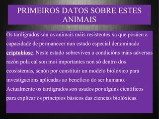 PRIMEIROS DATOS SOBRE ESTES
ANIMAIS
Os tardígrados son os animais máis resistentes xa que posúen a
capacidade de permanecer nun estado especial denominado
criptobiose. Neste estado sobreviven a condicións máis adversas
razón pola cal son moi importantes non só dentro dos
ecosistemas, senón por constituir un modelo biolóxico para
investigacións aplicadas ao beneficio do ser humano.
Actualmente os tardígrados son usados por algúns científicos
para explicar os principios básicos das ciencias biolóxicas.
 