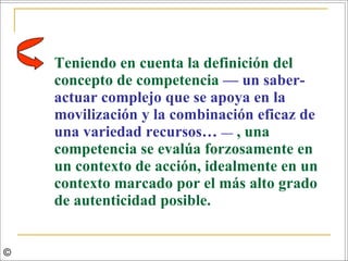 Teniendo en cuenta la definición del concepto de competencia  — un saber-actuar complejo que se apoya en la movilización y la combinación eficaz de una variedad recursos…  —   , una competencia se evalúa forzosamente en un contexto de acción, idealmente en un contexto marcado por el más alto grado de autenticidad posible.  © 