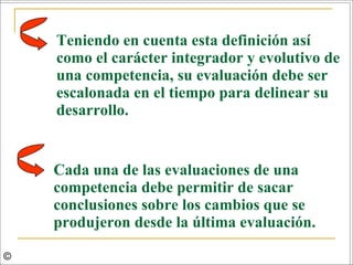 Teniendo en cuenta esta definición así como el carácter integrador y evolutivo de una competencia, su evaluación debe ser escalonada en el tiempo para delinear su desarrollo.  Cada una de las evaluaciones de una competencia debe permitir de sacar conclusiones sobre los cambios que se produjeron desde la última evaluación.  © 