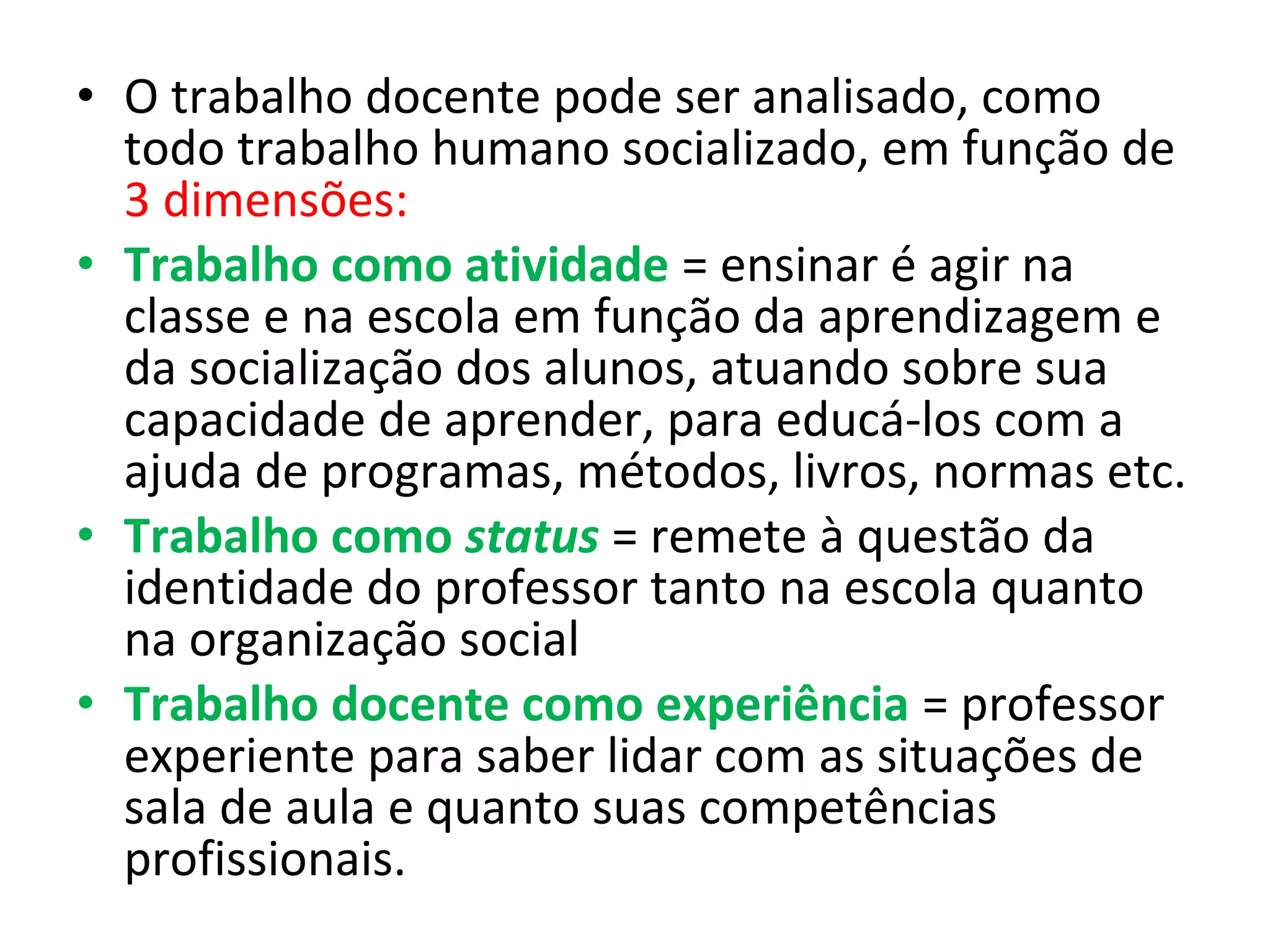 • O trabalho docente pode ser analisado, como
todo trabalho humano socializado, em função de
3 dimensões:
• Trabalho como atividade = ensinar é agir na
classe e na escola em função da aprendizagem e
da socialização dos alunos, atuando sobre sua
capacidade de aprender, para educá-los com a
ajuda de programas, métodos, livros, normas etc.
• Trabalho como status = remete à questão da
identidade do professor tanto na escola quanto
na organização social
• Trabalho docente como experiência = professor
experiente para saber lidar com as situações de
sala de aula e quanto suas competências
profissionais.

 