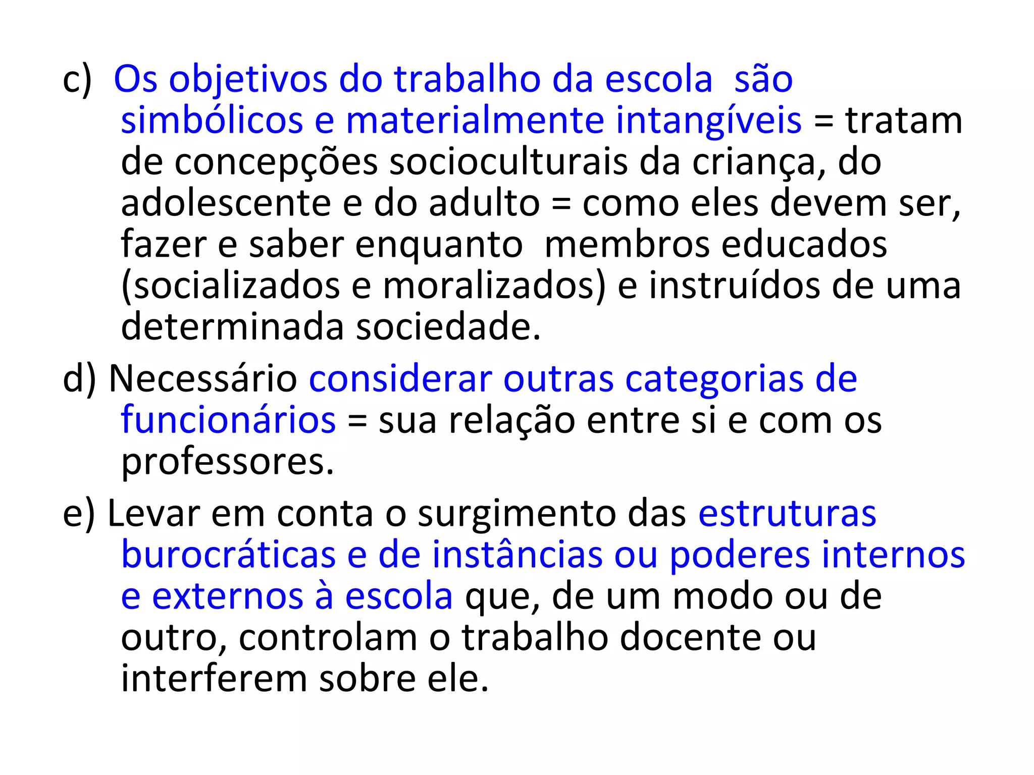 c) Os objetivos do trabalho da escola são
simbólicos e materialmente intangíveis = tratam
de concepções socioculturais da criança, do
adolescente e do adulto = como eles devem ser,
fazer e saber enquanto membros educados
(socializados e moralizados) e instruídos de uma
determinada sociedade.
d) Necessário considerar outras categorias de
funcionários = sua relação entre si e com os
professores.
e) Levar em conta o surgimento das estruturas
burocráticas e de instâncias ou poderes internos
e externos à escola que, de um modo ou de
outro, controlam o trabalho docente ou
interferem sobre ele.

 