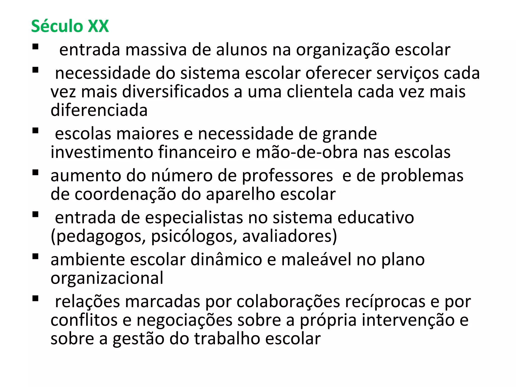Século XX
 entrada massiva de alunos na organização escolar
 necessidade do sistema escolar oferecer serviços cada
vez mais diversificados a uma clientela cada vez mais
diferenciada
 escolas maiores e necessidade de grande
investimento financeiro e mão-de-obra nas escolas
 aumento do número de professores e de problemas
de coordenação do aparelho escolar
 entrada de especialistas no sistema educativo
(pedagogos, psicólogos, avaliadores)
 ambiente escolar dinâmico e maleável no plano
organizacional
 relações marcadas por colaborações recíprocas e por
conflitos e negociações sobre a própria intervenção e
sobre a gestão do trabalho escolar

 