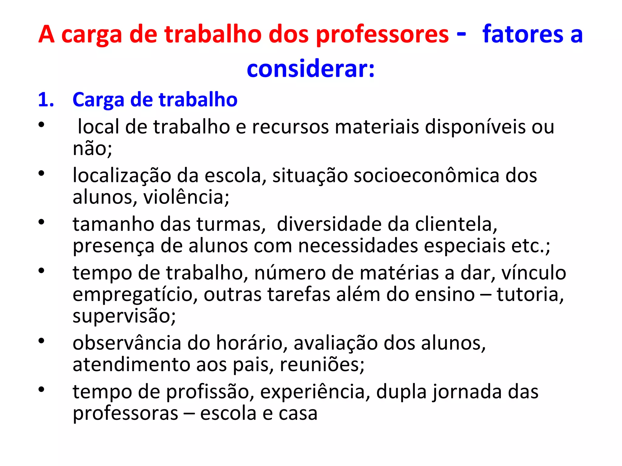 A carga de trabalho dos professores - fatores a
considerar:
1. Carga de trabalho
• local de trabalho e recursos materiais disponíveis ou
não;
• localização da escola, situação socioeconômica dos
alunos, violência;
• tamanho das turmas, diversidade da clientela,
presença de alunos com necessidades especiais etc.;
• tempo de trabalho, número de matérias a dar, vínculo
empregatício, outras tarefas além do ensino – tutoria,
supervisão;
• observância do horário, avaliação dos alunos,
atendimento aos pais, reuniões;
• tempo de profissão, experiência, dupla jornada das
professoras – escola e casa

 
