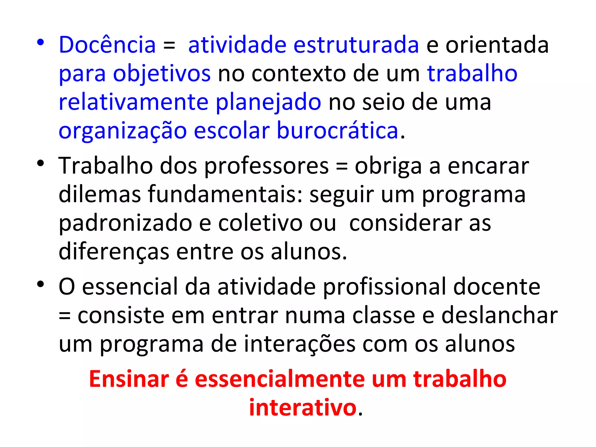• Docência = atividade estruturada e orientada
para objetivos no contexto de um trabalho
relativamente planejado no seio de uma
organização escolar burocrática.
• Trabalho dos professores = obriga a encarar
dilemas fundamentais: seguir um programa
padronizado e coletivo ou considerar as
diferenças entre os alunos.
• O essencial da atividade profissional docente
= consiste em entrar numa classe e deslanchar
um programa de interações com os alunos
Ensinar é essencialmente um trabalho
interativo.

 