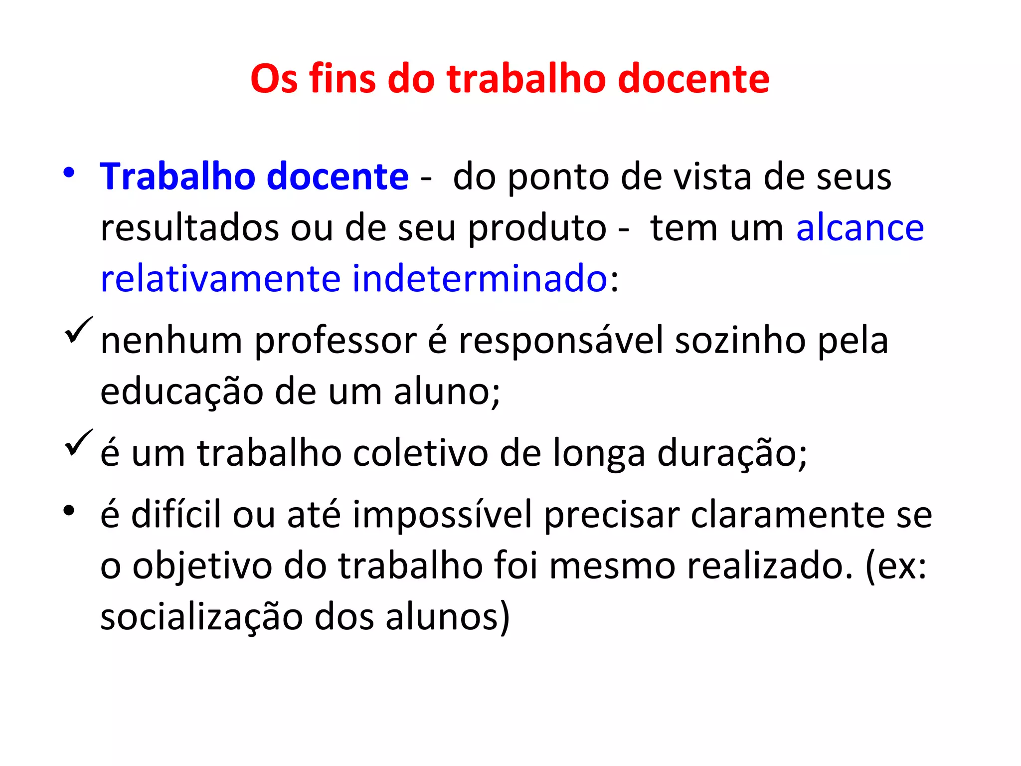 Os fins do trabalho docente
• Trabalho docente - do ponto de vista de seus
resultados ou de seu produto - tem um alcance
relativamente indeterminado:
 nenhum professor é responsável sozinho pela
educação de um aluno;
 é um trabalho coletivo de longa duração;
• é difícil ou até impossível precisar claramente se
o objetivo do trabalho foi mesmo realizado. (ex:
socialização dos alunos)

 