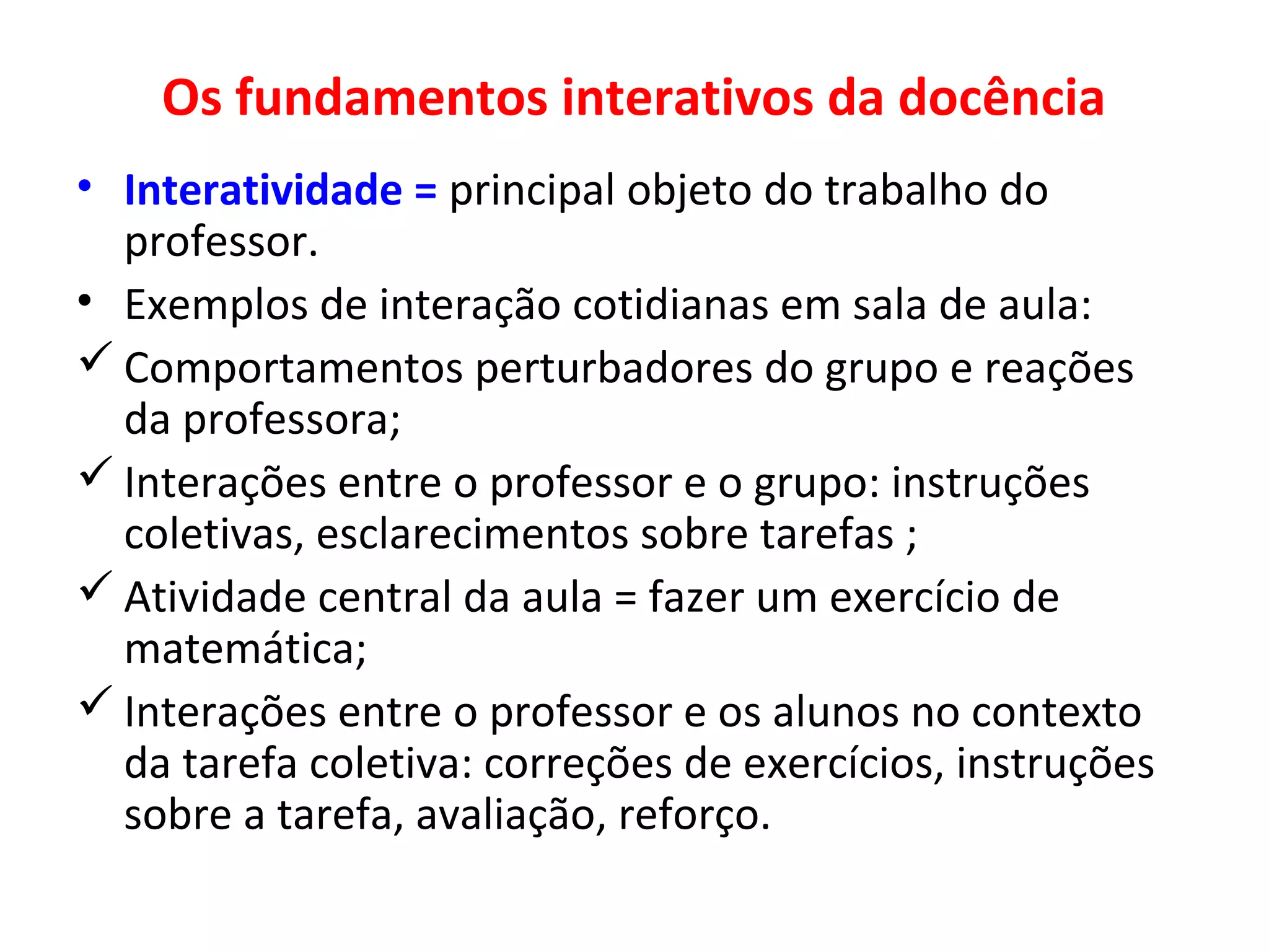 Os fundamentos interativos da docência
• Interatividade = principal objeto do trabalho do
professor.
• Exemplos de interação cotidianas em sala de aula:
 Comportamentos perturbadores do grupo e reações
da professora;
 Interações entre o professor e o grupo: instruções
coletivas, esclarecimentos sobre tarefas ;
 Atividade central da aula = fazer um exercício de
matemática;
 Interações entre o professor e os alunos no contexto
da tarefa coletiva: correções de exercícios, instruções
sobre a tarefa, avaliação, reforço.

 