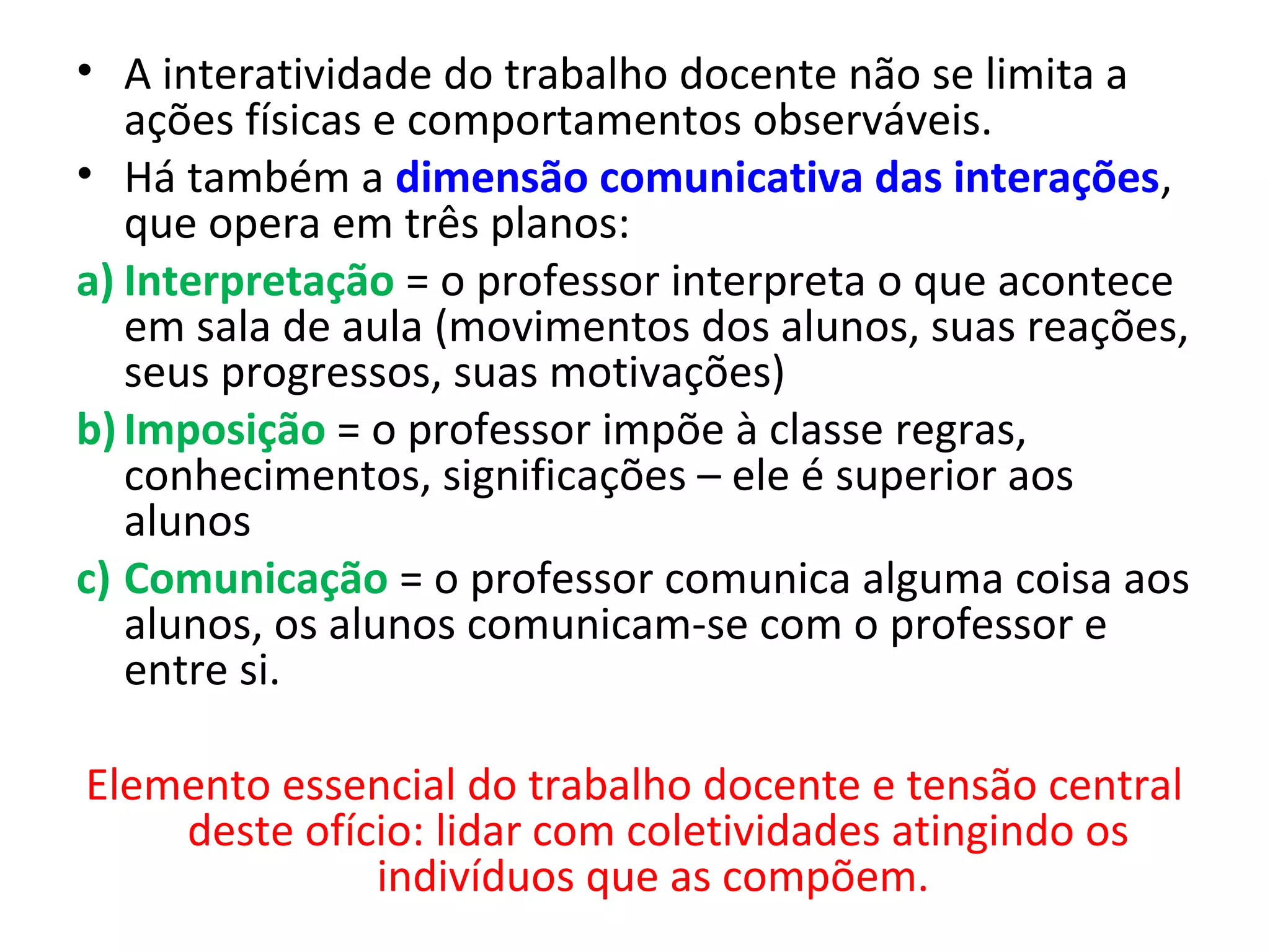 • A interatividade do trabalho docente não se limita a
ações físicas e comportamentos observáveis.
• Há também a dimensão comunicativa das interações,
que opera em três planos:
a) Interpretação = o professor interpreta o que acontece
em sala de aula (movimentos dos alunos, suas reações,
seus progressos, suas motivações)
b) Imposição = o professor impõe à classe regras,
conhecimentos, significações – ele é superior aos
alunos
c) Comunicação = o professor comunica alguma coisa aos
alunos, os alunos comunicam-se com o professor e
entre si.
Elemento essencial do trabalho docente e tensão central
deste ofício: lidar com coletividades atingindo os
indivíduos que as compõem.

 