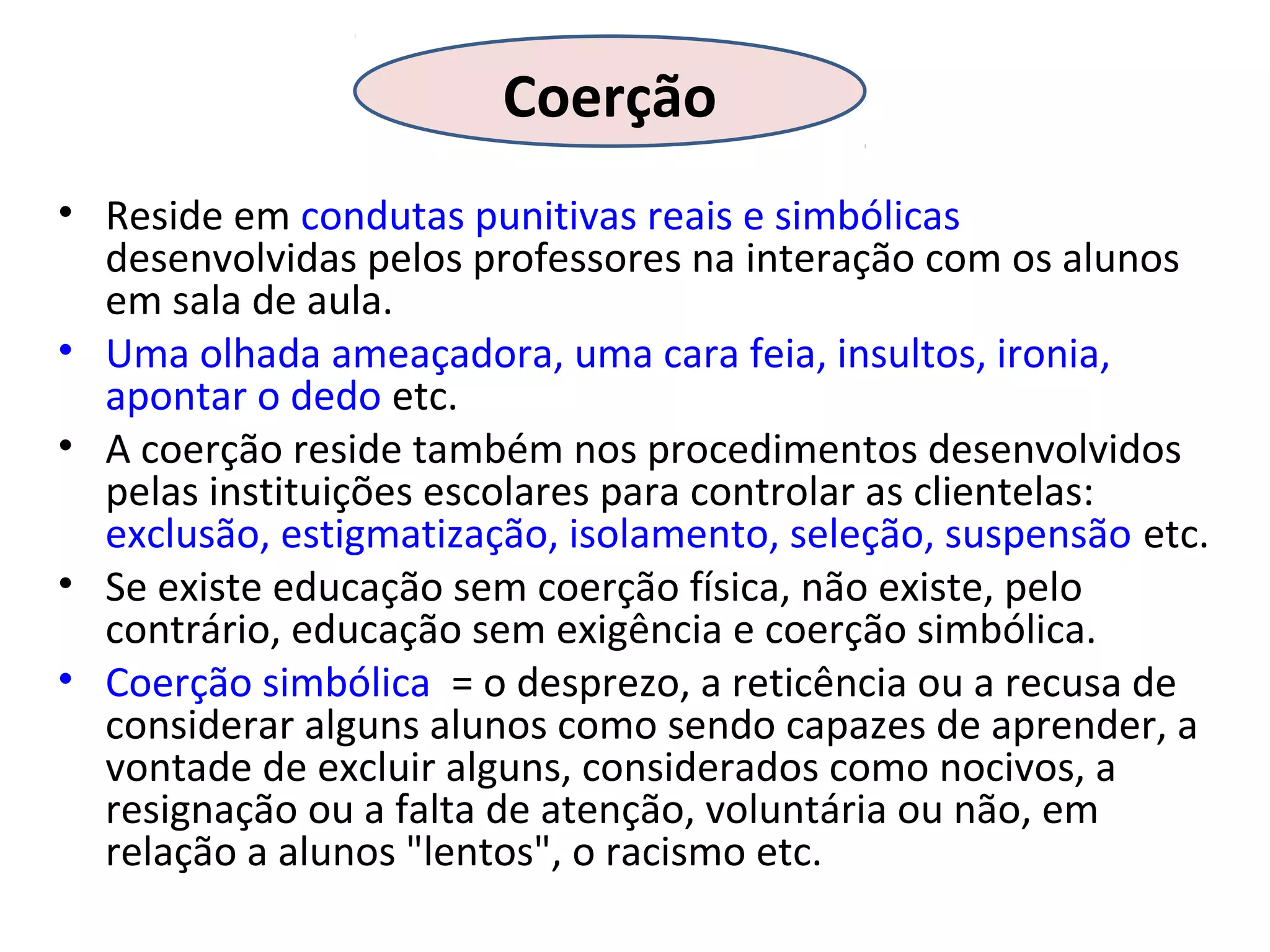 Coerção
• Reside em condutas punitivas reais e simbólicas
desenvolvidas pelos professores na interação com os alunos
em sala de aula.
• Uma olhada ameaçadora, uma cara feia, insultos, ironia,
apontar o dedo etc.
• A coerção reside também nos procedimentos desenvolvidos
pelas instituições escolares para controlar as clientelas:
exclusão, estigmatização, isolamento, seleção, suspensão etc.
• Se existe educação sem coerção física, não existe, pelo
contrário, educação sem exigência e coerção simbólica.
• Coerção simbólica = o desprezo, a reticência ou a recusa de
considerar alguns alunos como sendo capazes de aprender, a
vontade de excluir alguns, considerados como nocivos, a
resignação ou a falta de atenção, voluntária ou não, em
relação a alunos "lentos", o racismo etc.

 