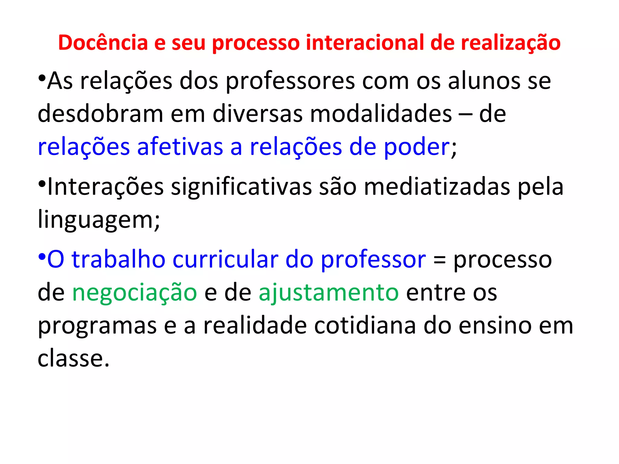 Docência e seu processo interacional de realização

•As relações dos professores com os alunos se
desdobram em diversas modalidades – de
relações afetivas a relações de poder;
•Interações significativas são mediatizadas pela
linguagem;
•O trabalho curricular do professor = processo
de negociação e de ajustamento entre os
programas e a realidade cotidiana do ensino em
classe.

 