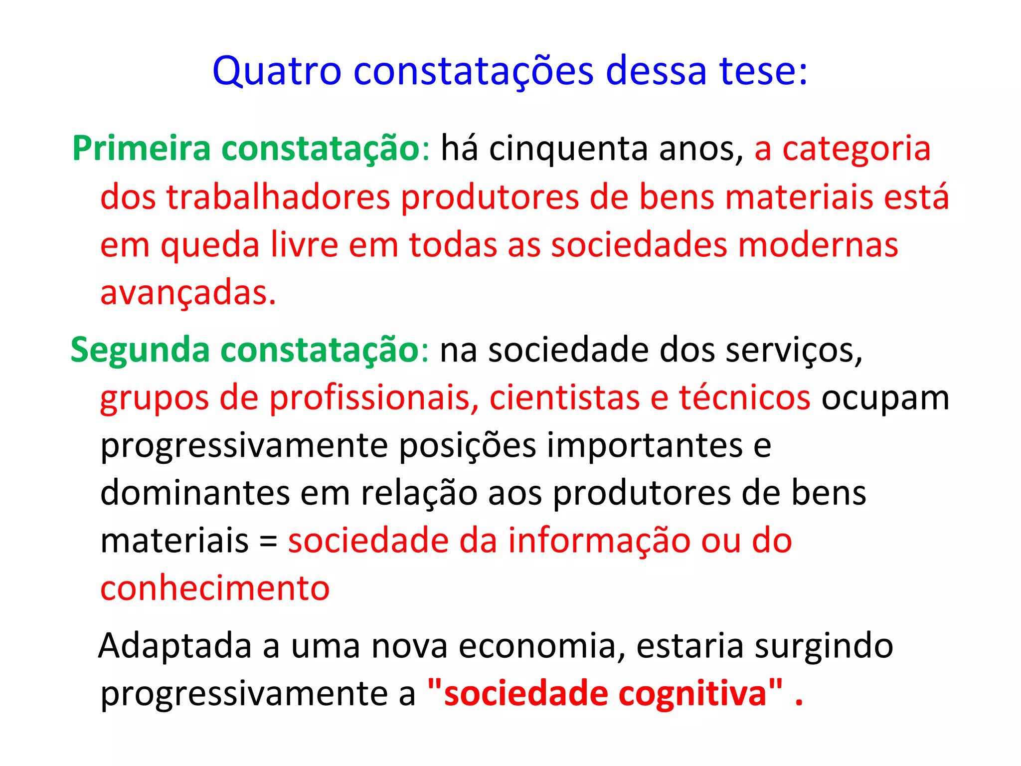 Quatro constatações dessa tese:
Primeira constatação: há cinquenta anos, a categoria
dos trabalhadores produtores de bens materiais está
em queda livre em todas as sociedades modernas
avançadas.
Segunda constatação: na sociedade dos serviços,
grupos de profissionais, cientistas e técnicos ocupam
progressivamente posições importantes e
dominantes em relação aos produtores de bens
materiais = sociedade da informação ou do
conhecimento
Adaptada a uma nova economia, estaria surgindo
progressivamente a "sociedade cognitiva" .

 