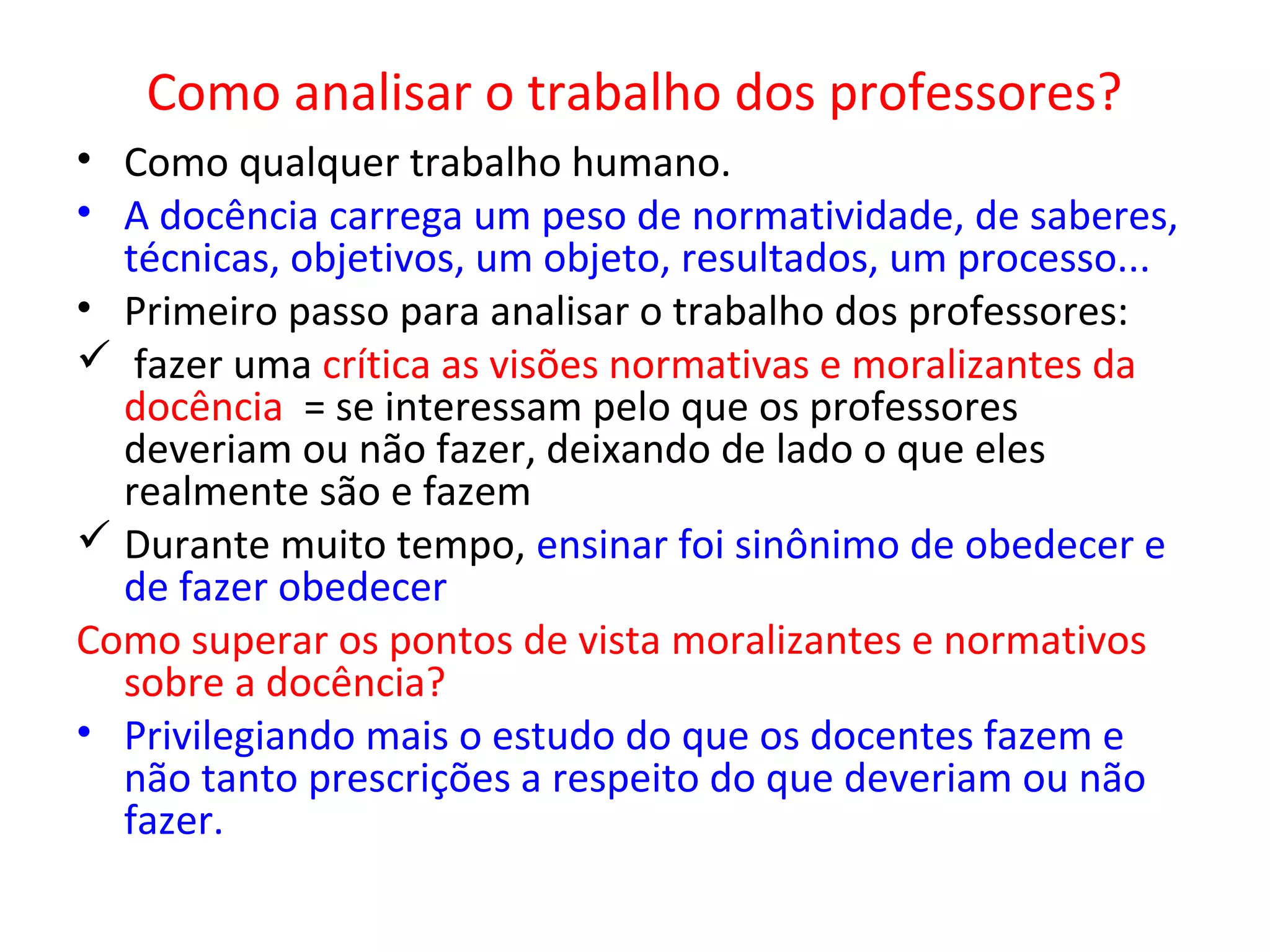 Como analisar o trabalho dos professores?
• Como qualquer trabalho humano.
• A docência carrega um peso de normatividade, de saberes,
técnicas, objetivos, um objeto, resultados, um processo...
• Primeiro passo para analisar o trabalho dos professores:
 fazer uma crítica as visões normativas e moralizantes da
docência = se interessam pelo que os professores
deveriam ou não fazer, deixando de lado o que eles
realmente são e fazem
 Durante muito tempo, ensinar foi sinônimo de obedecer e
de fazer obedecer
Como superar os pontos de vista moralizantes e normativos
sobre a docência?
• Privilegiando mais o estudo do que os docentes fazem e
não tanto prescrições a respeito do que deveriam ou não
fazer.

 