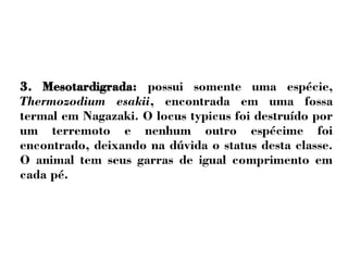 3. Mesotardigrada: possui somente uma espécie, 
Thermozodium esakii, encontrada em uma fossa 
termal em Nagazaki. O locus typicus foi destruído por 
um terremoto e nenhum outro espécime foi 
encontrado, deixando na dúvida o status desta classe. 
O animal tem seus garras de igual comprimento em 
cada pé. 
 