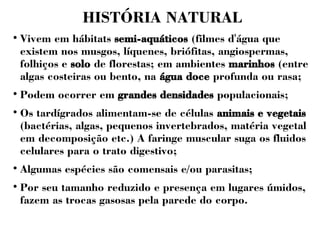 HISTÓRIA NATURAL 
 Vivem em hábitats semi-aquáticos (filmes d'água que 
existem nos musgos, líquenes, briófitas, angiospermas, 
folhiços e solo de florestas; em ambientes marinhos (entre 
algas costeiras ou bento, na água doce profunda ou rasa; 
 Podem ocorrer em grandes densidades populacionais; 
 Os tardígrados alimentam-se de células animais e vegetais 
(bactérias, algas, pequenos invertebrados, matéria vegetal 
em decomposição etc.) A faringe muscular suga os fluidos 
celulares para o trato digestivo; 
 Algumas espécies são comensais e/ou parasitas; 
 Por seu tamanho reduzido e presença em lugares úmidos, 
fazem as trocas gasosas pela parede do corpo. 
 