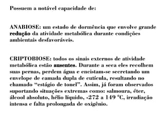 Possuem a notável capacidade de: 
ANABIOSE: um estado de dormência que envolve grande 
redução da atividade metabólica durante condições 
ambientais desfavoráveis. 
CRIPTOBIOSE: todos os sinais externos de atividade 
metabólica estão ausentes. Durante a seca eles recolhem 
suas pernas, perdem água e encistam-se secretando um 
envelope de camada dupla de cutícula, resultando no 
chamado “estágio de tonel”. Assim, já foram observados 
suportando situações extremas como: salmoura, éter, 
álcool absoluto, hélio líquido, -272 a 149 °C, irradiação 
intensa e falta prolongada de oxigênio. 
 