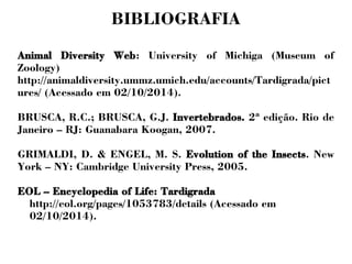 BIBLIOGRAFIA 
Animal Diversity Web: University of Michiga (Museum of 
Zoology) 
http://animaldiversity.ummz.umich.edu/accounts/Tardigrada/pict 
ures/ (Acessado em 02/10/2014). 
BRUSCA, R.C.; BRUSCA, G.J. Invertebrados. 2ª edição. Rio de 
Janeiro – RJ: Guanabara Koogan, 2007. 
GRIMALDI, D. & ENGEL, M. S. Evolution of the Insects. New 
York – NY: Cambridge University Press, 2005. 
EOL – Encyclopedia of Life: Tardigrada 
http://eol.org/pages/1053783/details (Acessado em 
02/10/2014). 
 
