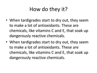 How do they it?
• When tardigrades start to dry out, they seem
to make a lot of antioxidants. These are
chemicals, like vitamins C and E, that soak up
dangerously reactive chemicals.
• When tardigrades start to dry out, they seem
to make a lot of antioxidants. These are
chemicals, like vitamins C and E, that soak up
dangerously reactive chemicals.
 
